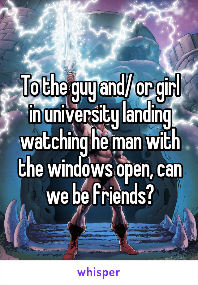 To the guy and/ or girl in university landing watching he man with the windows open, can we be friends?