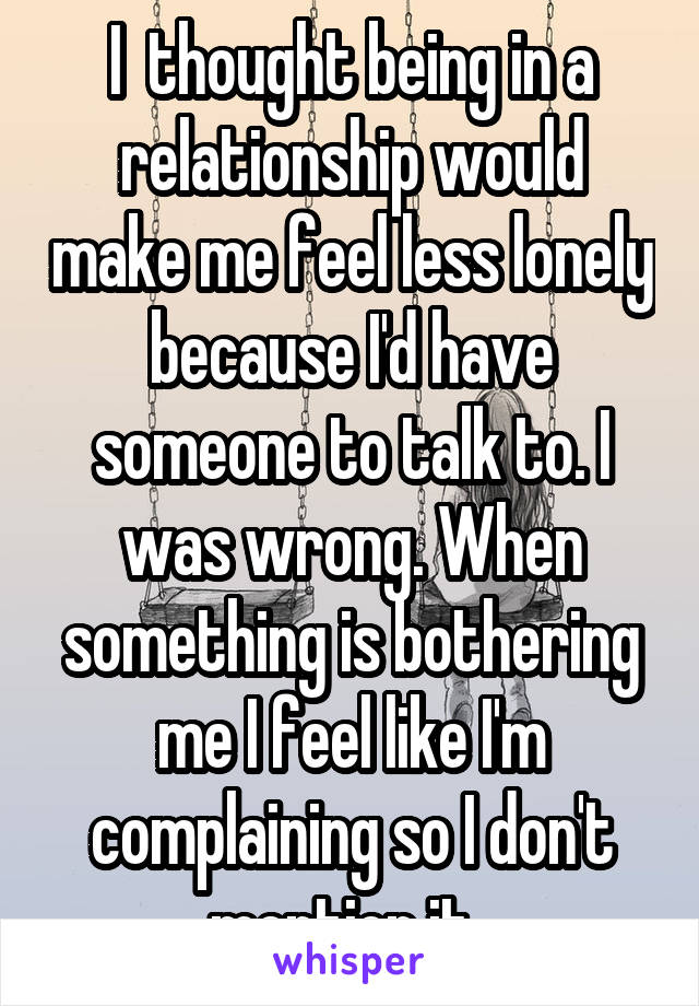 I  thought being in a relationship would make me feel less lonely because I'd have someone to talk to. I was wrong. When something is bothering me I feel like I'm complaining so I don't mention it. 