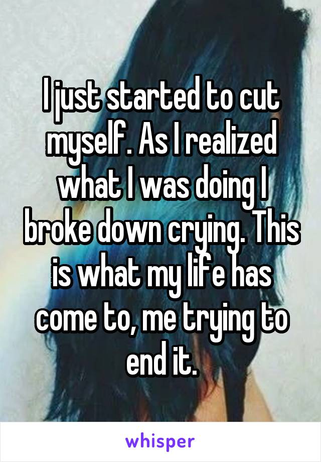 I just started to cut myself. As I realized what I was doing I broke down crying. This is what my life has come to, me trying to end it.