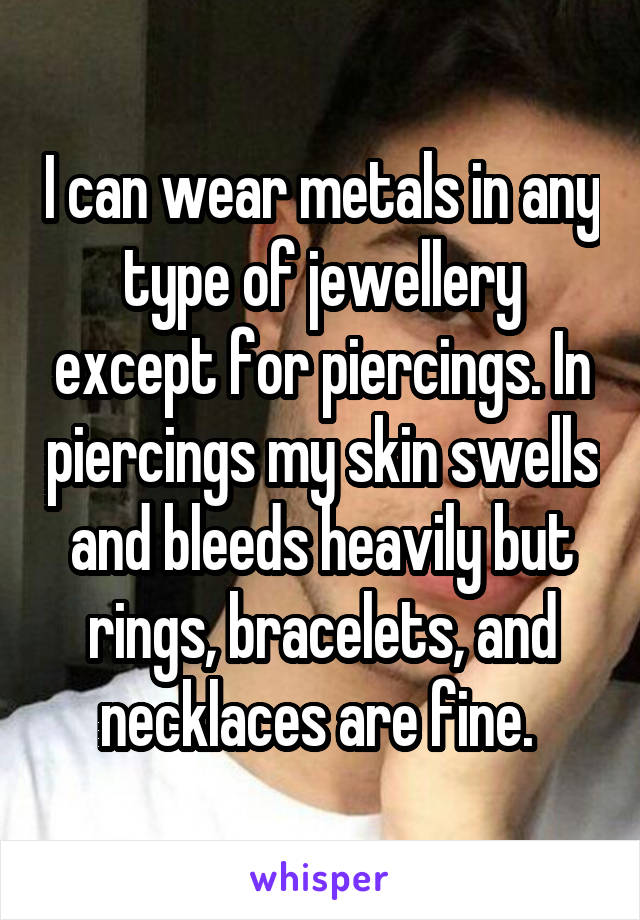 I can wear metals in any type of jewellery except for piercings. In piercings my skin swells and bleeds heavily but rings, bracelets, and necklaces are fine. 