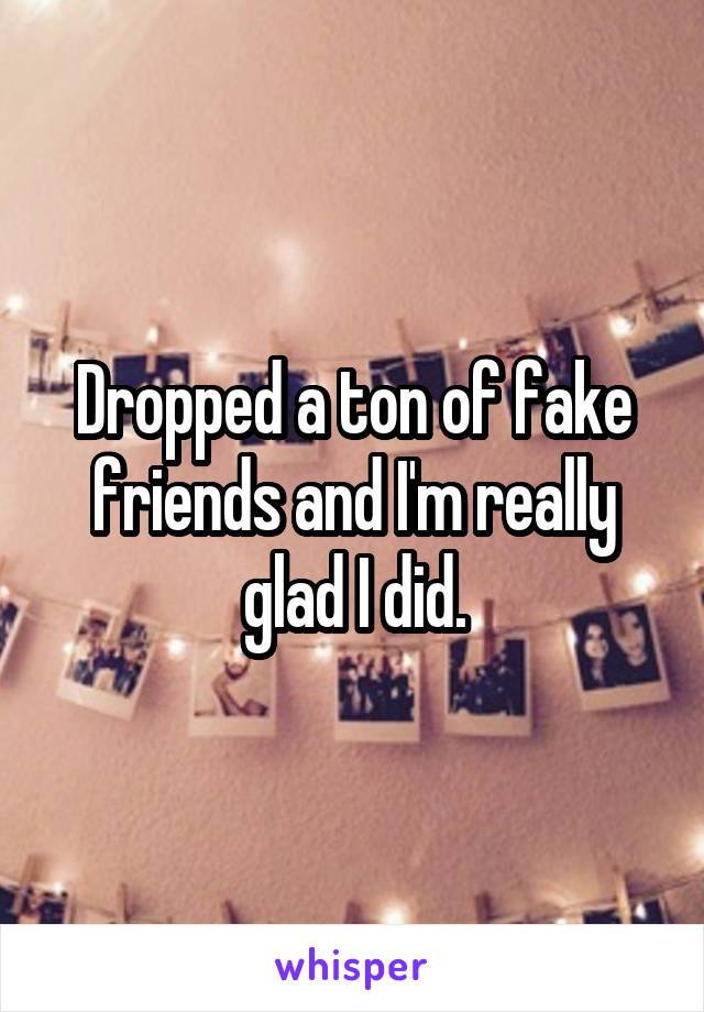 Dropped a ton of fake friends and I'm really glad I did.