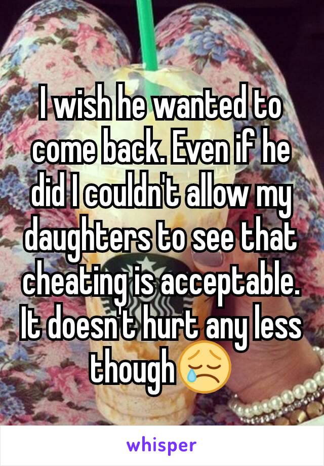 I wish he wanted to come back. Even if he did I couldn't allow my daughters to see that cheating is acceptable. It doesn't hurt any less though😢