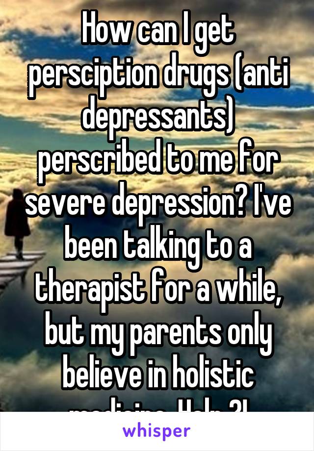 How can I get persciption drugs (anti depressants) perscribed to me for severe depression? I've been talking to a therapist for a while, but my parents only believe in holistic medicine. Help ?!