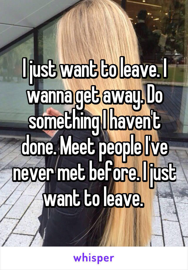 I just want to leave. I wanna get away. Do something I haven't done. Meet people I've never met before. I just want to leave. 