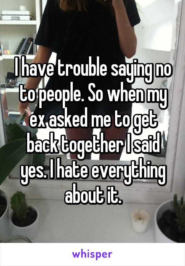 I have trouble saying no to people. So when my ex asked me to get back together I said yes. I hate everything about it.