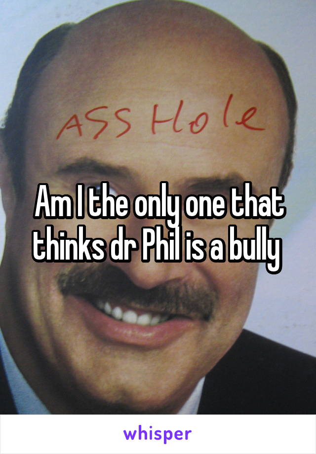 Am I the only one that thinks dr Phil is a bully 