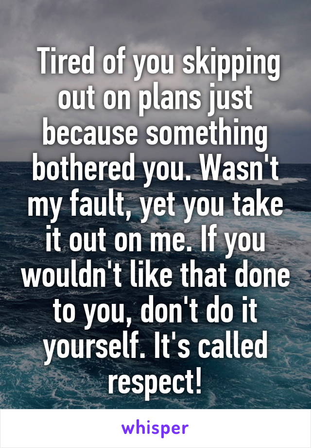  Tired of you skipping out on plans just because something bothered you. Wasn't my fault, yet you take it out on me. If you wouldn't like that done to you, don't do it yourself. It's called respect!