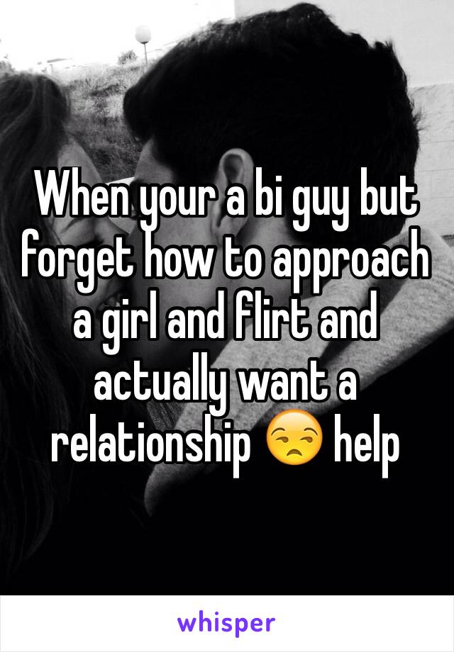 When your a bi guy but forget how to approach a girl and flirt and actually want a relationship 😒 help