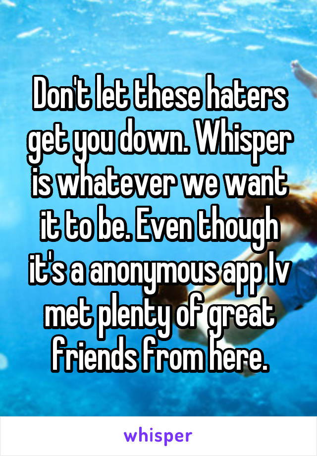 Don't let these haters get you down. Whisper is whatever we want it to be. Even though it's a anonymous app Iv met plenty of great friends from here.