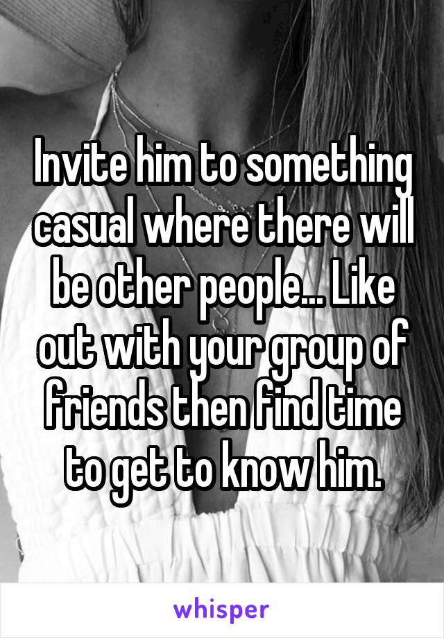 Invite him to something casual where there will be other people... Like out with your group of friends then find time to get to know him.