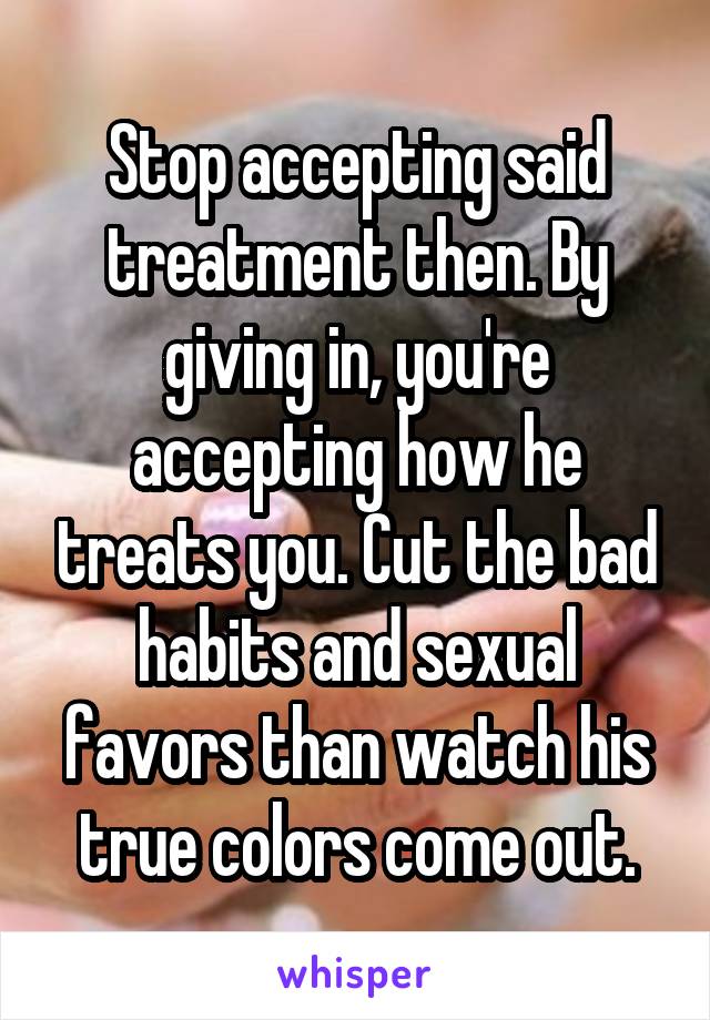 Stop accepting said treatment then. By giving in, you're accepting how he treats you. Cut the bad habits and sexual favors than watch his true colors come out.