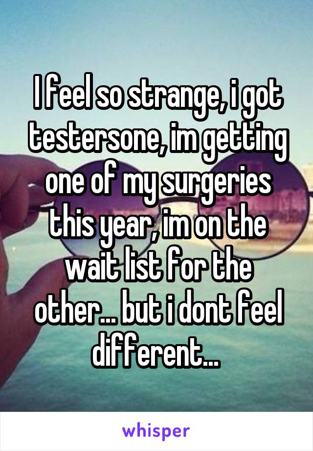 I feel so strange, i got testersone, im getting one of my surgeries this year, im on the wait list for the other... but i dont feel different... 