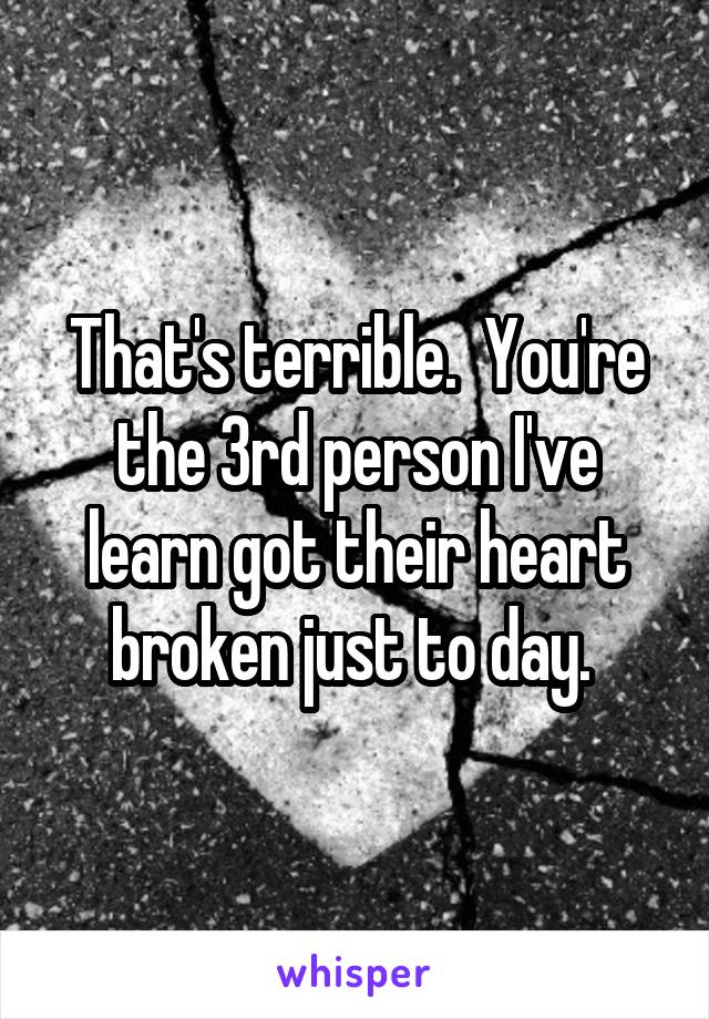 That's terrible.  You're the 3rd person I've learn got their heart broken just to day. 