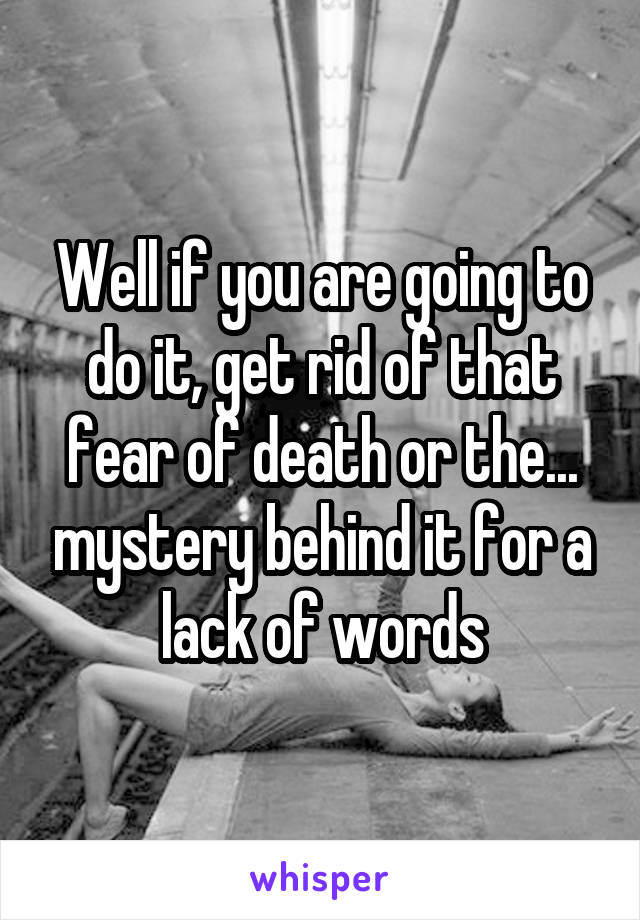 Well if you are going to do it, get rid of that fear of death or the... mystery behind it for a lack of words