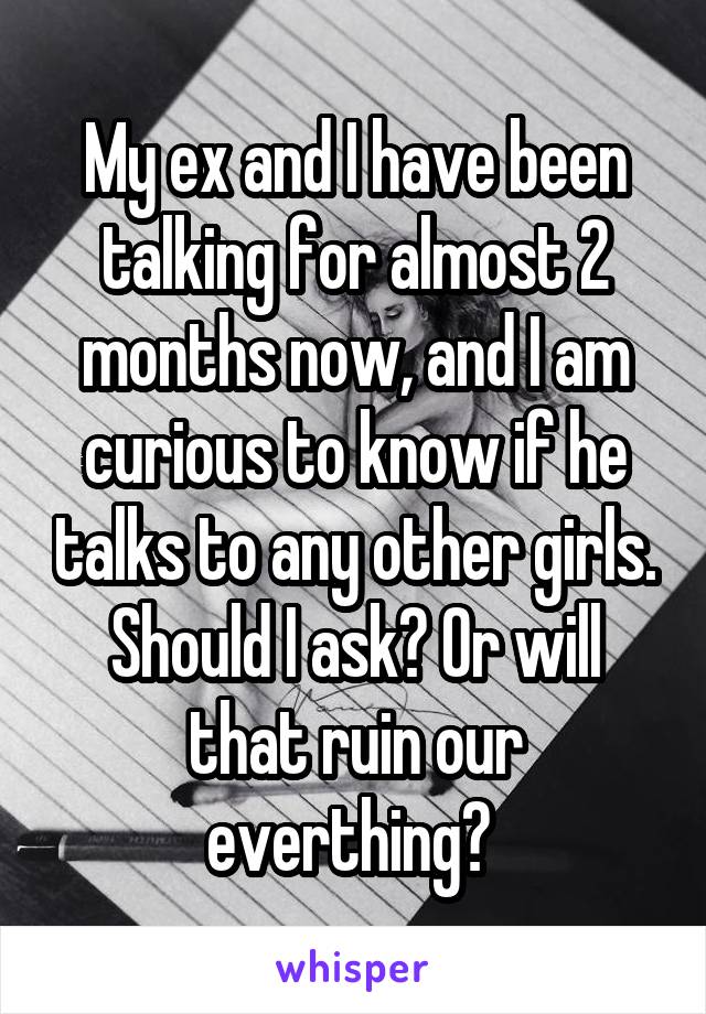 My ex and I have been talking for almost 2 months now, and I am curious to know if he talks to any other girls. Should I ask? Or will that ruin our everthing? 