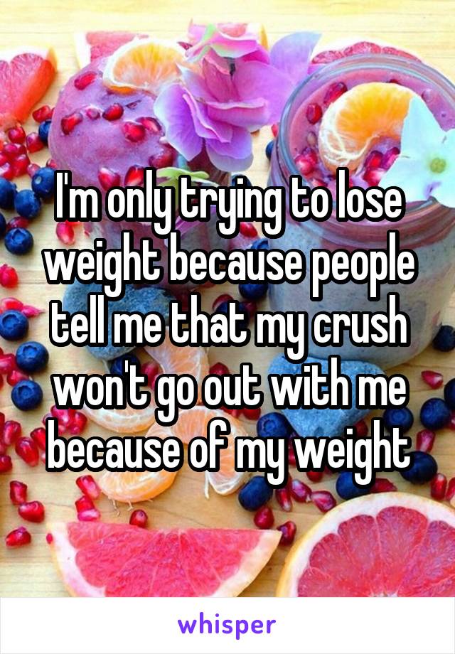 I'm only trying to lose weight because people tell me that my crush won't go out with me because of my weight