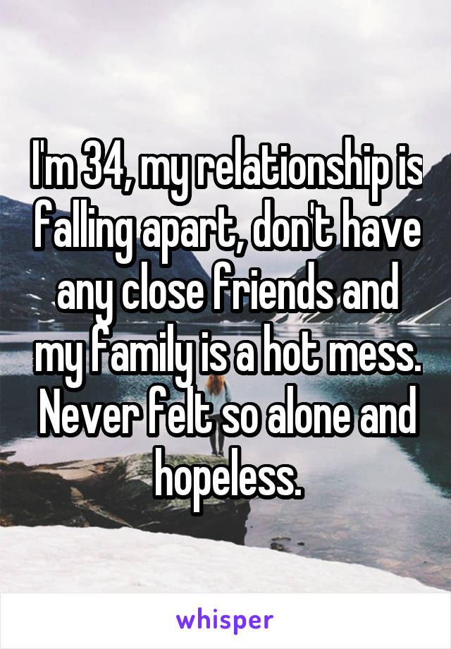 I'm 34, my relationship is falling apart, don't have any close friends and my family is a hot mess. Never felt so alone and hopeless.