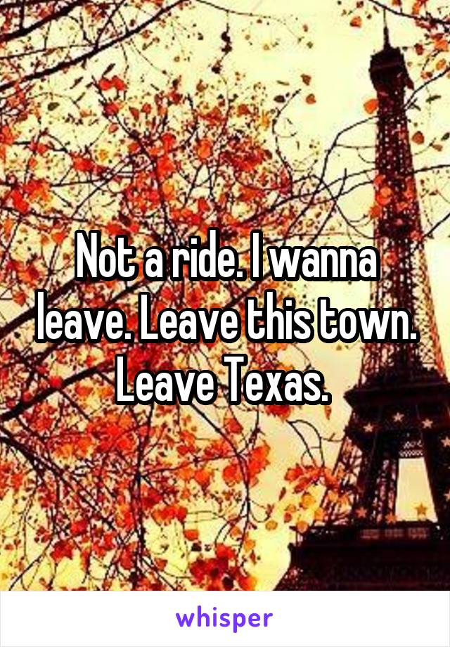 Not a ride. I wanna leave. Leave this town. Leave Texas. 