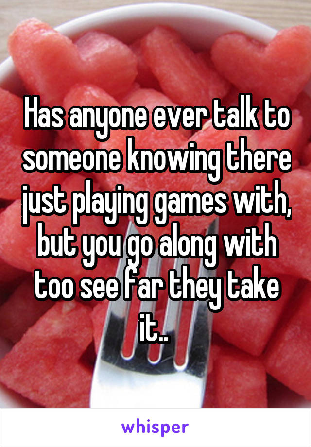 Has anyone ever talk to someone knowing there just playing games with, but you go along with too see far they take it.. 