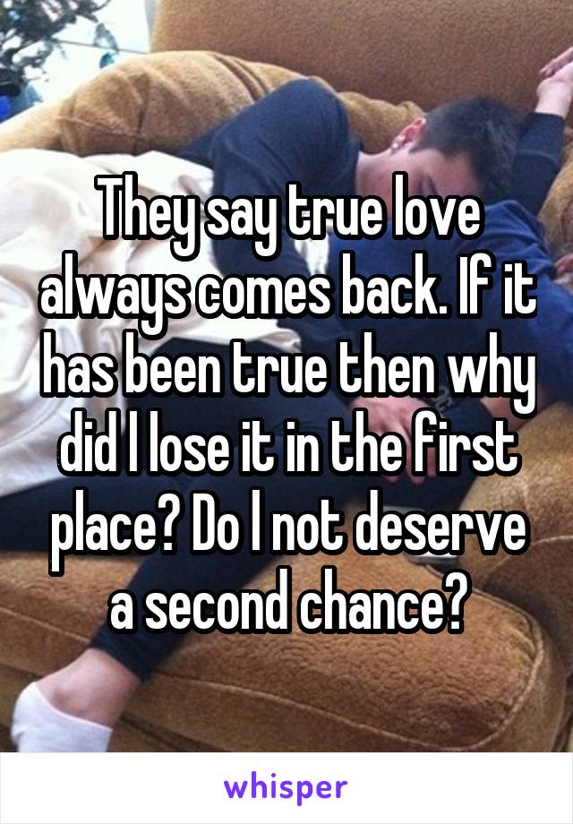 They say true love always comes back. If it has been true then why did l lose it in the first place? Do l not deserve a second chance?