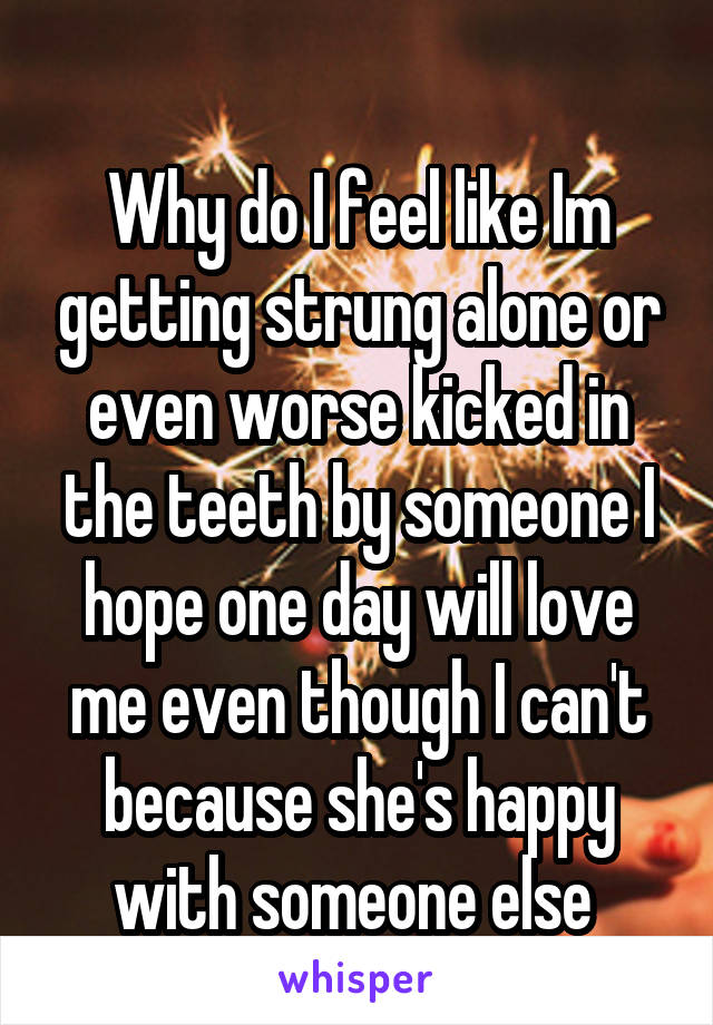 
Why do I feel like Im getting strung alone or even worse kicked in the teeth by someone I hope one day will love me even though I can't because she's happy with someone else 