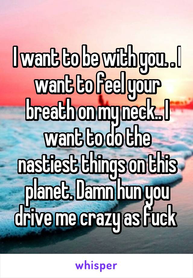 I want to be with you. . I want to feel your breath on my neck.. I want to do the nastiest things on this planet. Damn hun you drive me crazy as fuck 