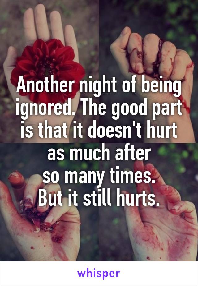 Another night of being ignored. The good part is that it doesn't hurt as much after
so many times.
But it still hurts.