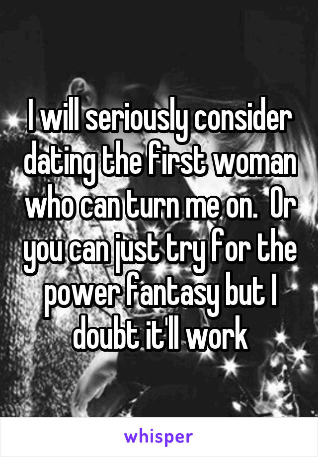 I will seriously consider dating the first woman who can turn me on.  Or you can just try for the power fantasy but I doubt it'll work