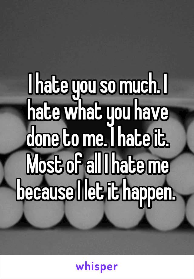 I hate you so much. I hate what you have done to me. I hate it. Most of all I hate me because I let it happen. 