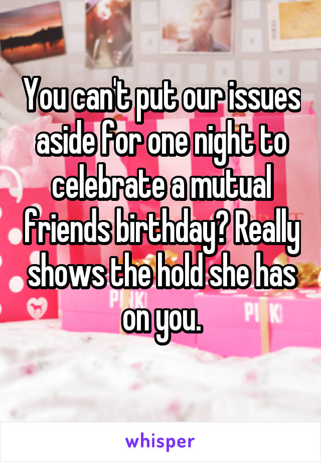 You can't put our issues aside for one night to celebrate a mutual friends birthday? Really shows the hold she has on you.
