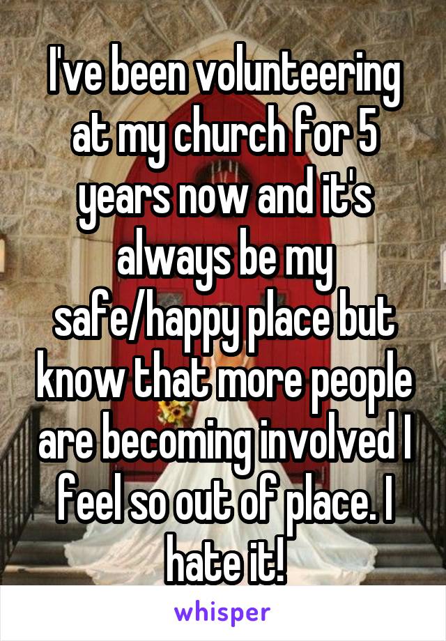 I've been volunteering at my church for 5 years now and it's always be my safe/happy place but know that more people are becoming involved I feel so out of place. I hate it!