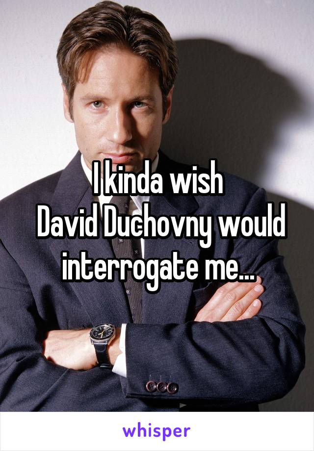 I kinda wish
 David Duchovny would interrogate me...