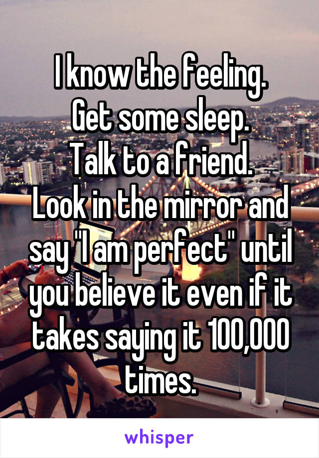 I know the feeling.
Get some sleep.
Talk to a friend.
Look in the mirror and say "I am perfect" until you believe it even if it takes saying it 100,000 times.