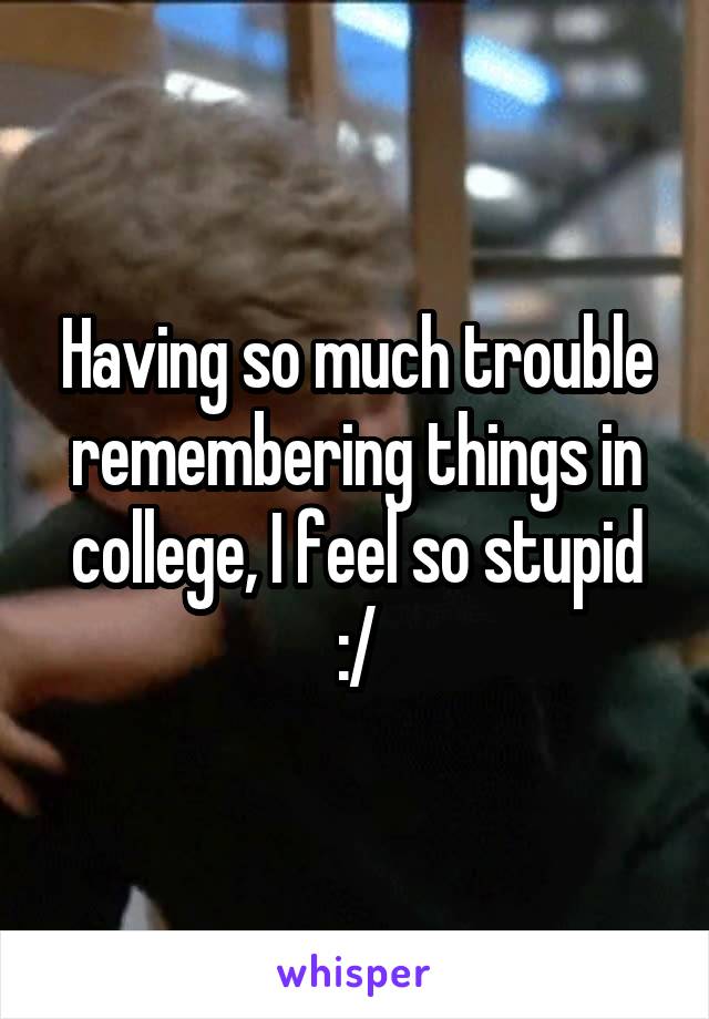 Having so much trouble remembering things in college, I feel so stupid :/