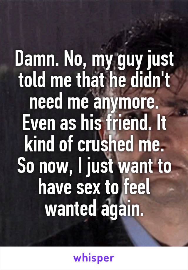 Damn. No, my guy just told me that he didn't need me anymore. Even as his friend. It kind of crushed me.
So now, I just want to have sex to feel wanted again.