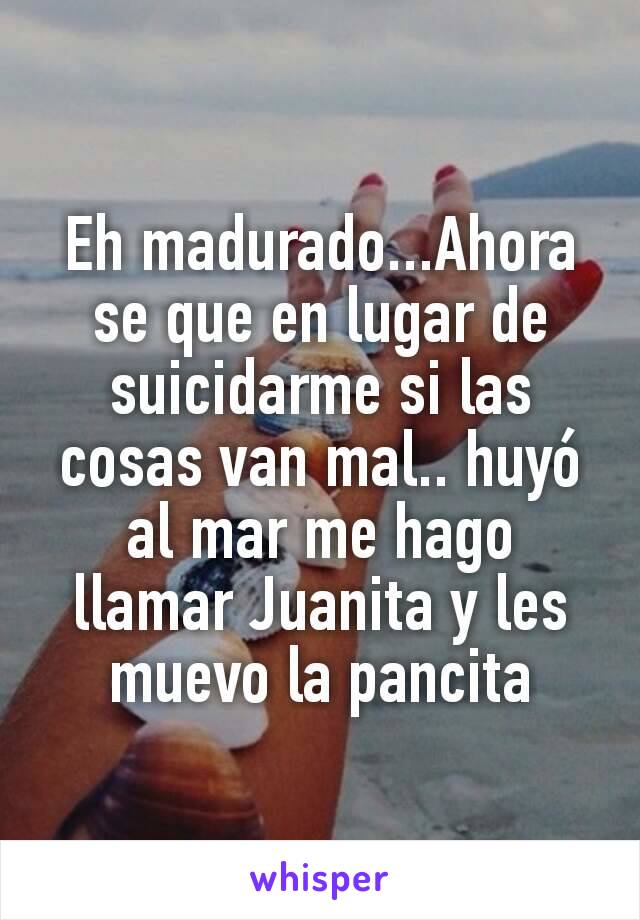 Eh madurado...Ahora se que en lugar de suicidarme si las cosas van mal.. huyó al mar me hago llamar Juanita y les muevo la pancita