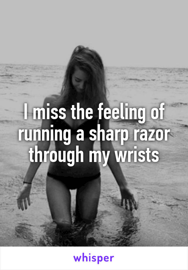 I miss the feeling of running a sharp razor through my wrists