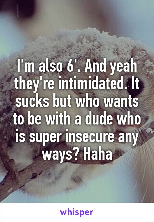 I'm also 6'. And yeah they're intimidated. It sucks but who wants to be with a dude who is super insecure any ways? Haha