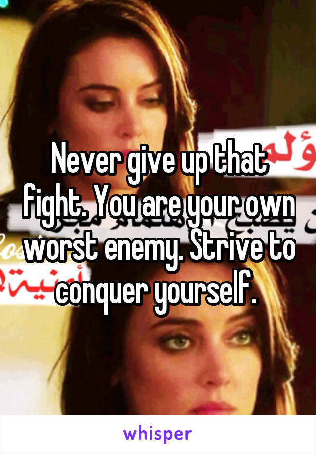 Never give up that fight. You are your own worst enemy. Strive to conquer yourself. 