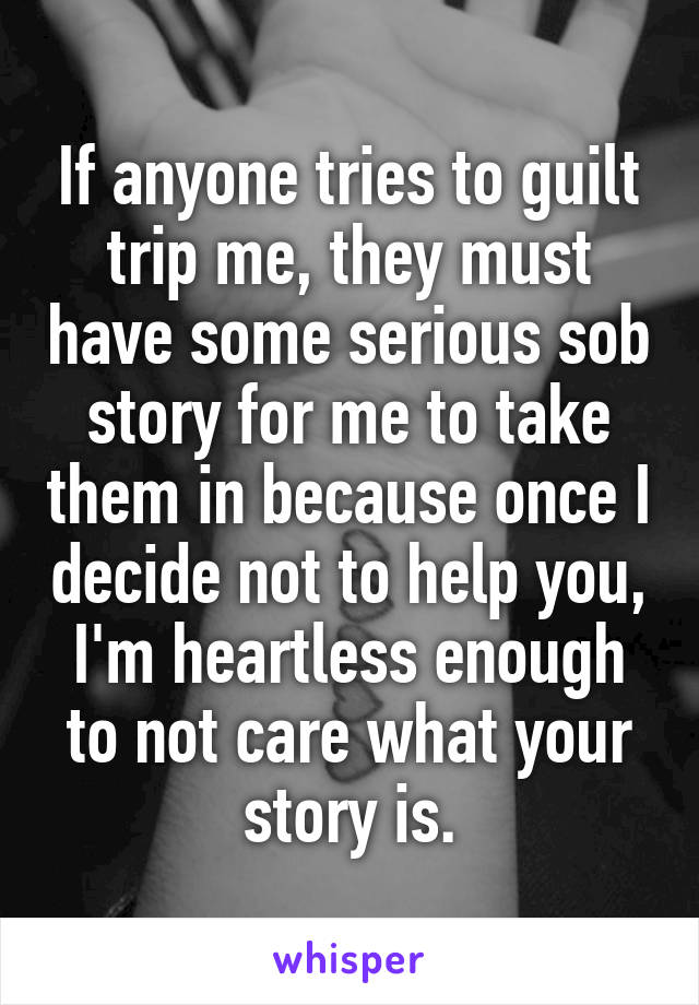 If anyone tries to guilt trip me, they must have some serious sob story for me to take them in because once I decide not to help you, I'm heartless enough to not care what your story is.