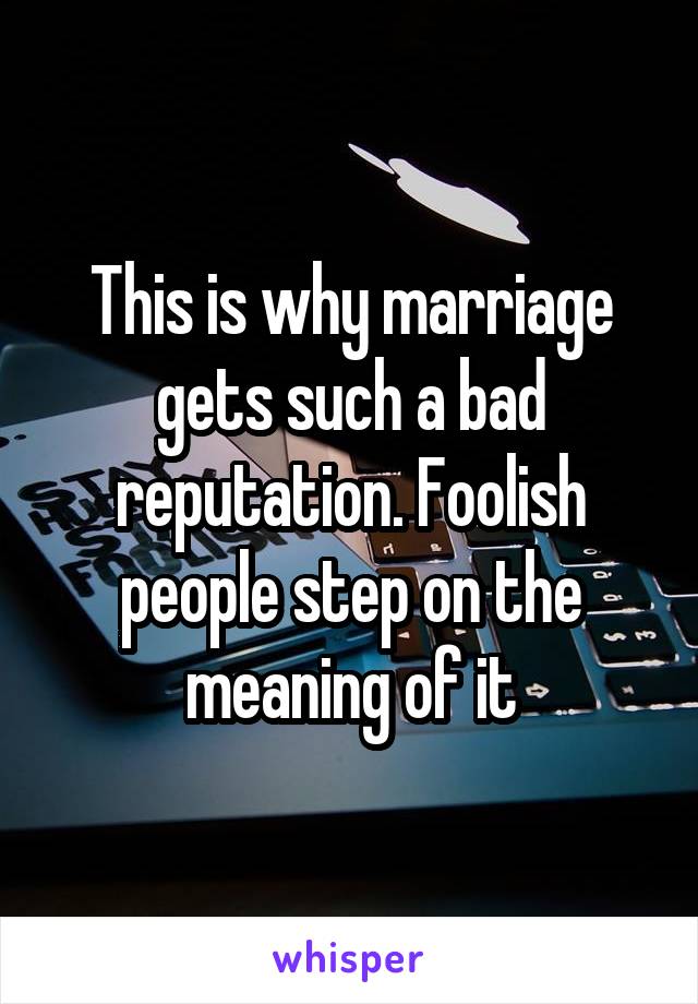 This is why marriage gets such a bad reputation. Foolish people step on the meaning of it