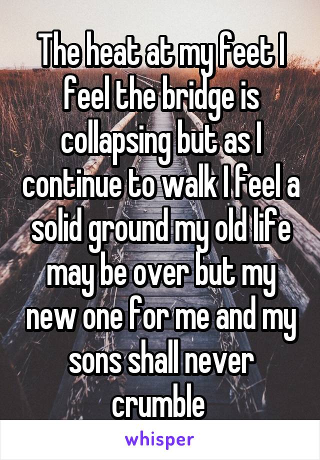 The heat at my feet I feel the bridge is collapsing but as I continue to walk I feel a solid ground my old life may be over but my new one for me and my sons shall never crumble 