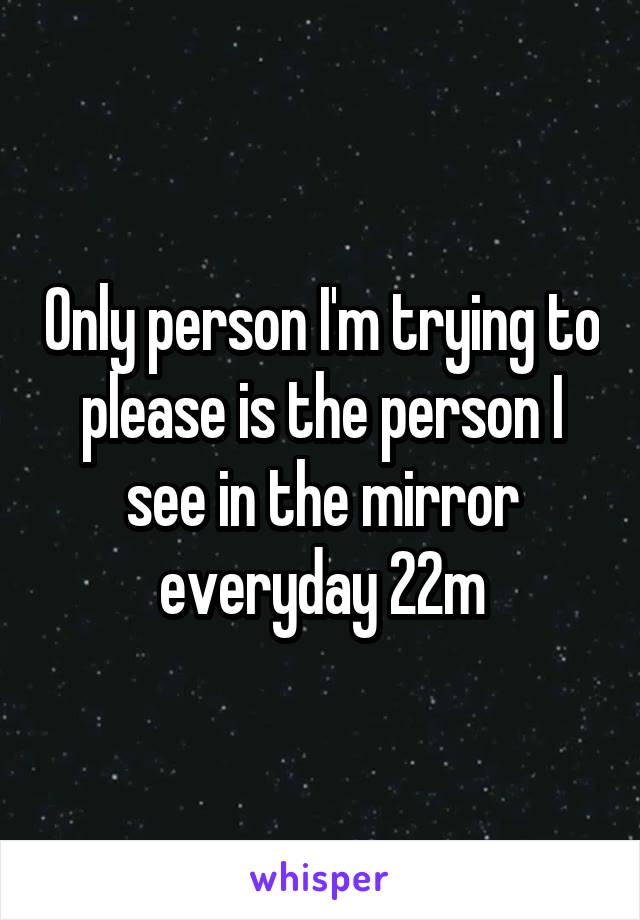 Only person I'm trying to please is the person I see in the mirror everyday 22m