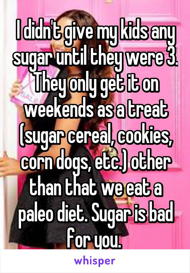 I didn't give my kids any sugar until they were 3. They only get it on weekends as a treat (sugar cereal, cookies, corn dogs, etc.) other than that we eat a paleo diet. Sugar is bad for you. 