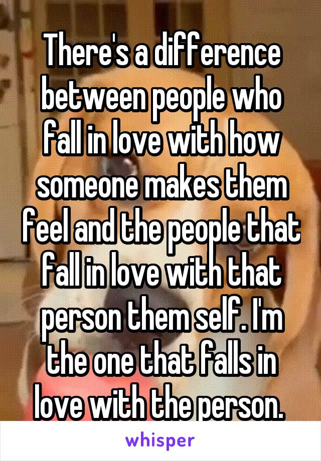 There's a difference between people who fall in love with how someone makes them feel and the people that fall in love with that person them self. I'm the one that falls in love with the person. 