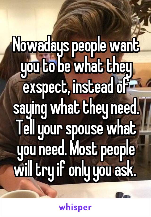 Nowadays people want you to be what they exspect, instead of saying what they need. Tell your spouse what you need. Most people will try if only you ask. 