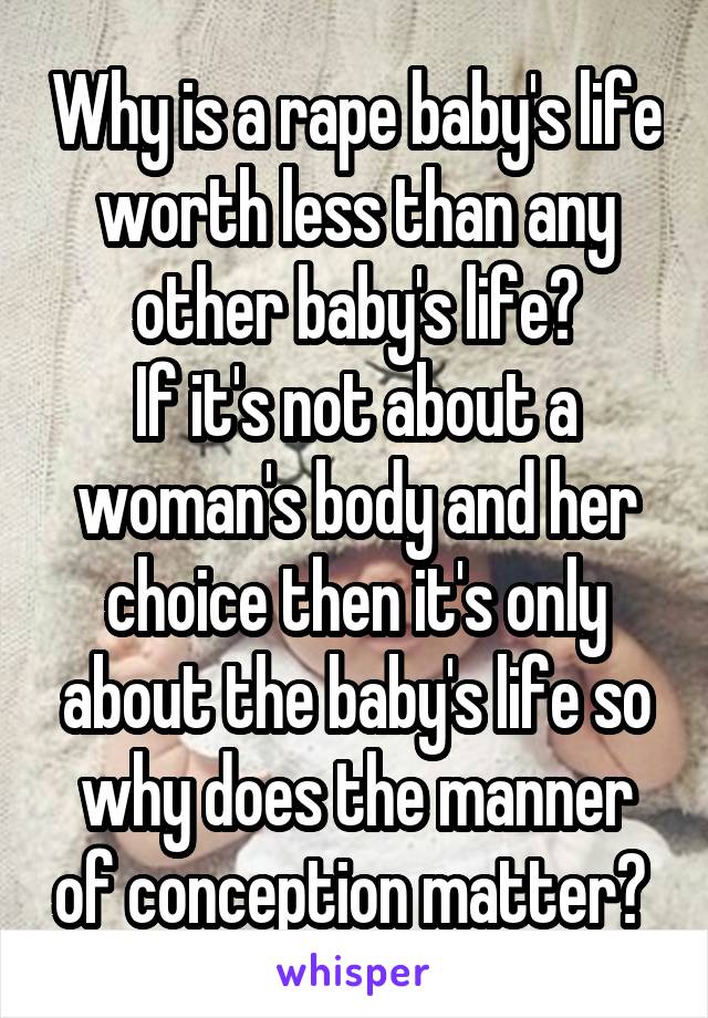 Why is a rape baby's life worth less than any other baby's life?
If it's not about a woman's body and her choice then it's only about the baby's life so why does the manner of conception matter? 