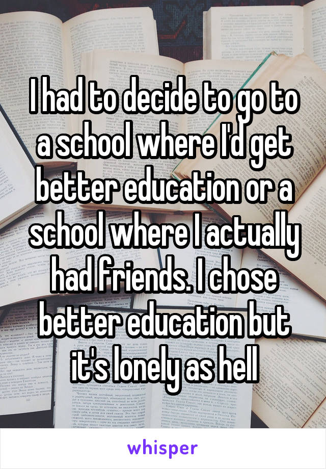 I had to decide to go to a school where I'd get better education or a school where I actually had friends. I chose better education but it's lonely as hell