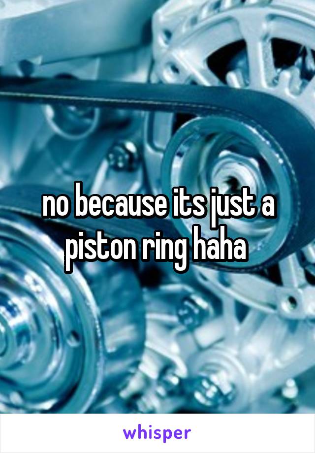 no because its just a piston ring haha 