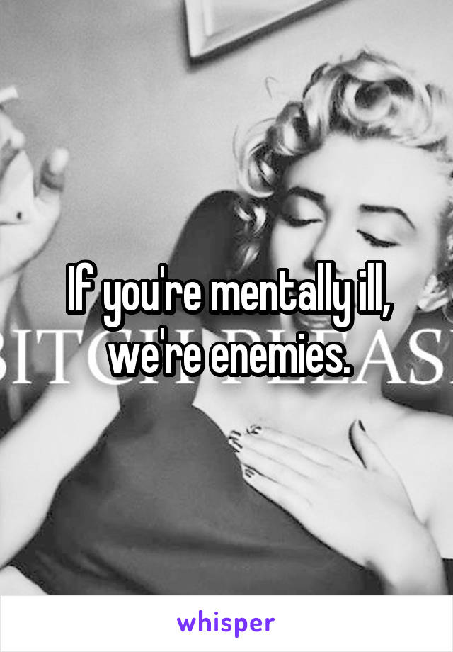 If you're mentally ill, we're enemies.